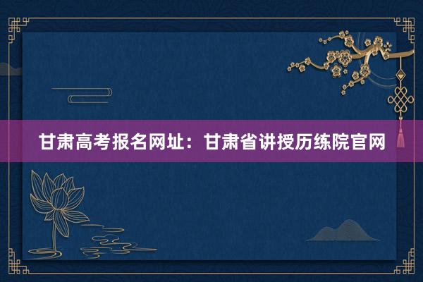 甘肃高考报名网址：甘肃省讲授历练院官网