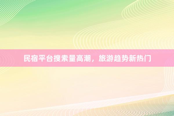 民宿平台搜索量高潮，旅游趋势新热门